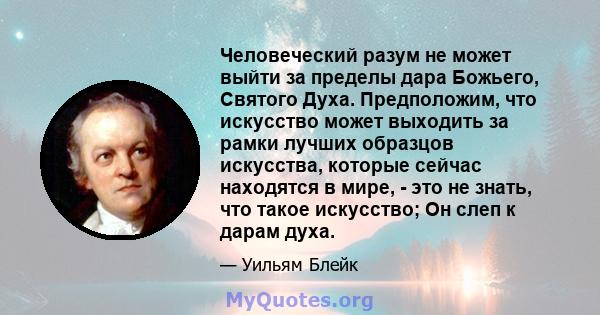 Человеческий разум не может выйти за пределы дара Божьего, Святого Духа. Предположим, что искусство может выходить за рамки лучших образцов искусства, которые сейчас находятся в мире, - это не знать, что такое