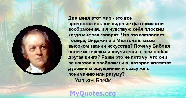 Для меня этот мир - это все продолжительное видение фантазии или воображения, и я чувствую себя плоским, когда мне так говорят. Что это заставляет Гомера, Вирджила и Милтона в таком высоком звании искусства? Почему