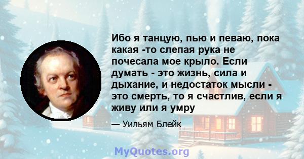 Ибо я танцую, пью и певаю, пока какая -то слепая рука не почесала мое крыло. Если думать - это жизнь, сила и дыхание, и недостаток мысли - это смерть, то я счастлив, если я живу или я умру