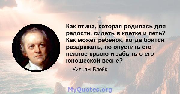 Как птица, которая родилась для радости, сидеть в клетке и петь? Как может ребенок, когда боится раздражать, но опустить его нежное крыло и забыть о его юношеской весне?