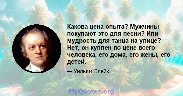 Какова цена опыта? Мужчины покупают это для песни? Или мудрость для танца на улице? Нет, он куплен по цене всего человека, его дома, его жены, его детей.