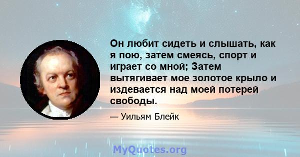 Он любит сидеть и слышать, как я пою, затем смеясь, спорт и играет со мной; Затем вытягивает мое золотое крыло и издевается над моей потерей свободы.