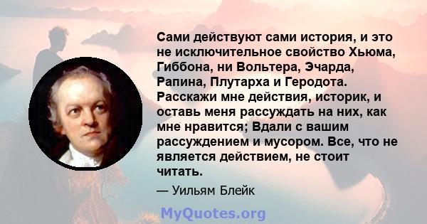 Сами действуют сами история, и это не исключительное свойство Хьюма, Гиббона, ни Вольтера, Эчарда, Рапина, Плутарха и Геродота. Расскажи мне действия, историк, и оставь меня рассуждать на них, как мне нравится; Вдали с