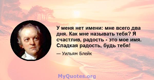 У меня нет имени: мне всего два дня. Как мне называть тебя? Я счастлив, радость - это мое имя. Сладкая радость, будь тебя!