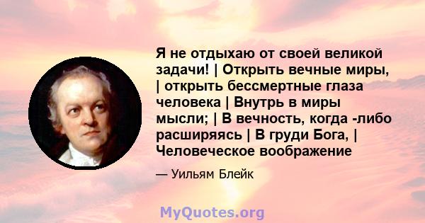 Я не отдыхаю от своей великой задачи! | Открыть вечные миры, | открыть бессмертные глаза человека | Внутрь в миры мысли; | В вечность, когда -либо расширяясь | В груди Бога, | Человеческое воображение