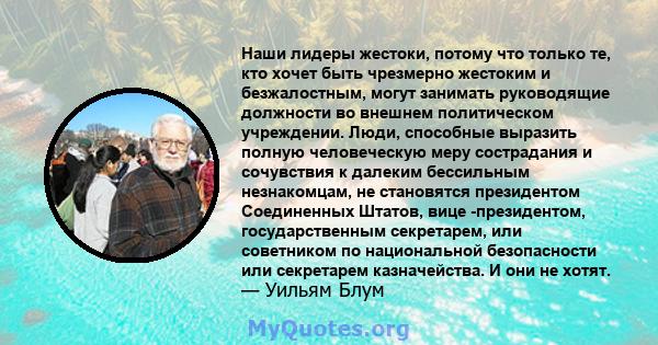 Наши лидеры жестоки, потому что только те, кто хочет быть чрезмерно жестоким и безжалостным, могут занимать руководящие должности во внешнем политическом учреждении. Люди, способные выразить полную человеческую меру