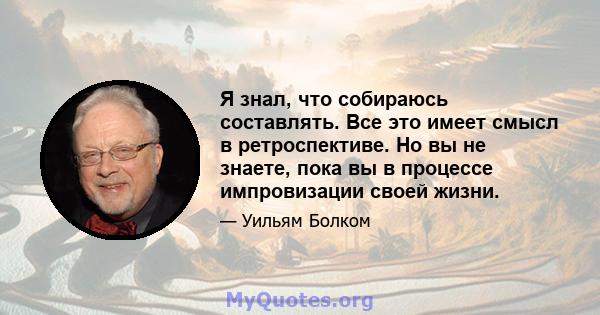 Я знал, что собираюсь составлять. Все это имеет смысл в ретроспективе. Но вы не знаете, пока вы в процессе импровизации своей жизни.