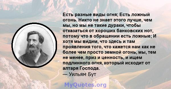 Есть разные виды огня; Есть ложный огонь. Никто не знает этого лучше, чем мы, но мы не такие дураки, чтобы отказаться от хороших банковских нот, потому что в обращении есть ложные; И хотя мы видим, что здесь и там