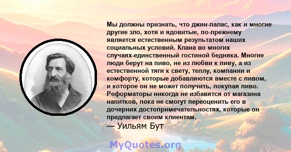 Мы должны признать, что джин-палас, как и многие другие зло, хотя и ядовитые, по-прежнему является естественным результатом наших социальных условий. Клана во многих случаях-единственный гостиной бедняка. Многие люди