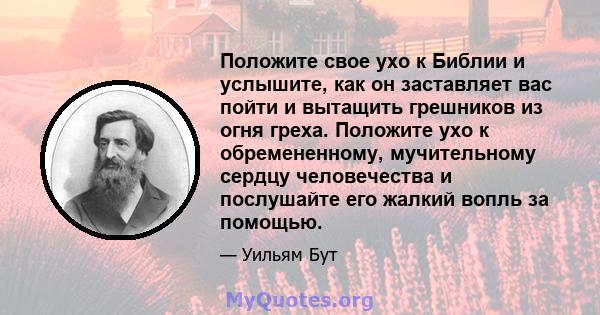 Положите свое ухо к Библии и услышите, как он заставляет вас пойти и вытащить грешников из огня греха. Положите ухо к обремененному, мучительному сердцу человечества и послушайте его жалкий вопль за помощью.