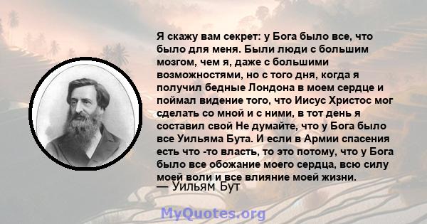 Я скажу вам секрет: у Бога было все, что было для меня. Были люди с большим мозгом, чем я, даже с большими возможностями, но с того дня, когда я получил бедные Лондона в моем сердце и поймал видение того, что Иисус