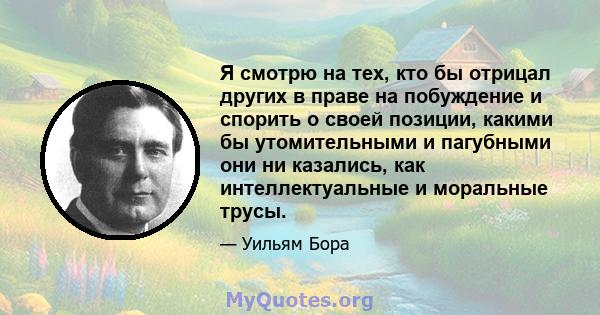 Я смотрю на тех, кто бы отрицал других в праве на побуждение и спорить о своей позиции, какими бы утомительными и пагубными они ни казались, как интеллектуальные и моральные трусы.