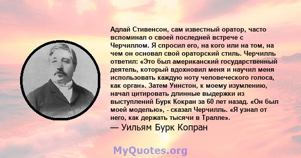 Адлай Стивенсон, сам известный оратор, часто вспоминал о своей последней встрече с Черчиллом. Я спросил его, на кого или на том, на чем он основал свой ораторский стиль. Черчилль ответил: «Это был американский