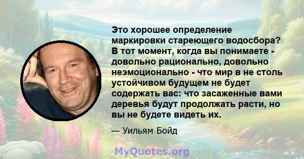 Это хорошее определение маркировки стареющего водосбора? В тот момент, когда вы понимаете - довольно рационально, довольно неэмоционально - что мир в не столь устойчивом будущем не будет содержать вас: что засаженные