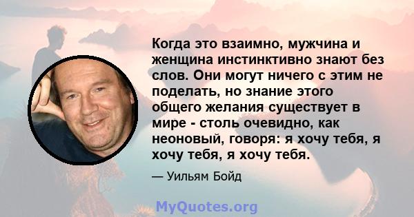 Когда это взаимно, мужчина и женщина инстинктивно знают без слов. Они могут ничего с этим не поделать, но знание этого общего желания существует в мире - столь очевидно, как неоновый, говоря: я хочу тебя, я хочу тебя, я 