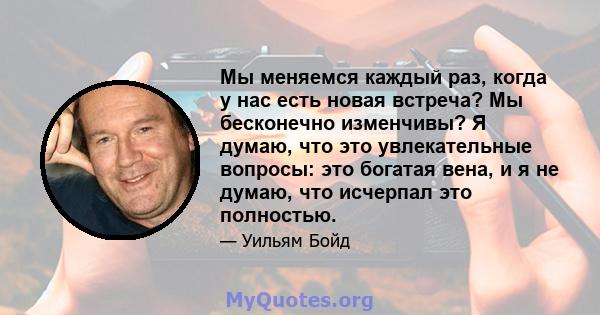 Мы меняемся каждый раз, когда у нас есть новая встреча? Мы бесконечно изменчивы? Я думаю, что это увлекательные вопросы: это богатая вена, и я не думаю, что исчерпал это полностью.