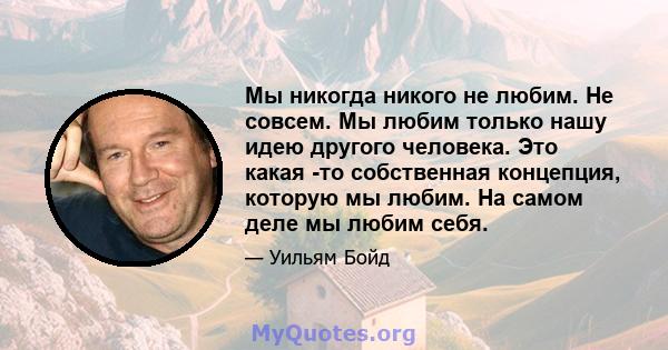 Мы никогда никого не любим. Не совсем. Мы любим только нашу идею другого человека. Это какая -то собственная концепция, которую мы любим. На самом деле мы любим себя.