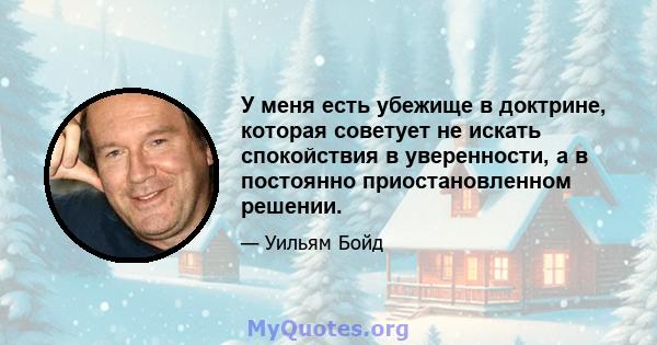 У меня есть убежище в доктрине, которая советует не искать спокойствия в уверенности, а в постоянно приостановленном решении.