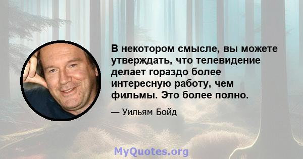 В некотором смысле, вы можете утверждать, что телевидение делает гораздо более интересную работу, чем фильмы. Это более полно.