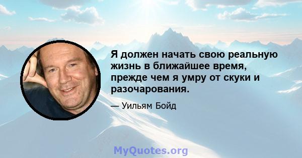 Я должен начать свою реальную жизнь в ближайшее время, прежде чем я умру от скуки и разочарования.