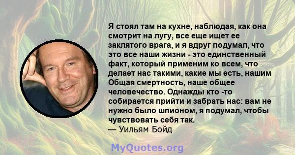 Я стоял там на кухне, наблюдая, как она смотрит на лугу, все еще ищет ее заклятого врага, и я вдруг подумал, что это все наши жизни - это единственный факт, который применим ко всем, что делает нас такими, какие мы