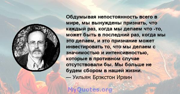 Обдумывая непостоянность всего в мире, мы вынуждены признать, что каждый раз, когда мы делаем что -то, может быть в последний раз, когда мы это делаем, и это признание может инвестировать то, что мы делаем с значимостью 