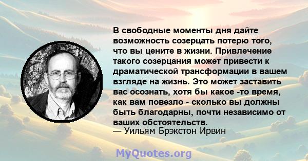 В свободные моменты дня дайте возможность созерцать потерю того, что вы цените в жизни. Привлечение такого созерцания может привести к драматической трансформации в вашем взгляде на жизнь. Это может заставить вас