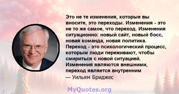 Это не те изменения, которые вы вносите, это переходы. Изменения - это не то же самое, что переход. Изменения ситуационно: новый сайт, новый босс, новая команда, новая политика. Переход - это психологический процесс,