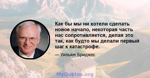 Как бы мы ни хотели сделать новое начало, некоторая часть нас сопротивляется, делая это так, как будто мы делали первый шаг к катастрофе.