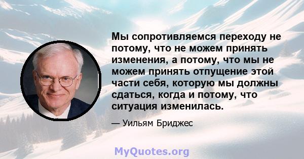 Мы сопротивляемся переходу не потому, что не можем принять изменения, а потому, что мы не можем принять отпущение этой части себя, которую мы должны сдаться, когда и потому, что ситуация изменилась.