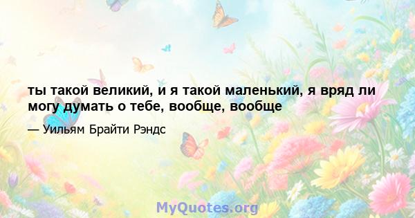 ты такой великий, и я такой маленький, я вряд ли могу думать о тебе, вообще, вообще