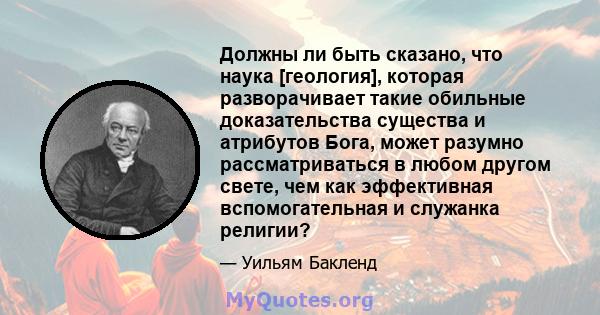 Должны ли быть сказано, что наука [геология], которая разворачивает такие обильные доказательства существа и атрибутов Бога, может разумно рассматриваться в любом другом свете, чем как эффективная вспомогательная и