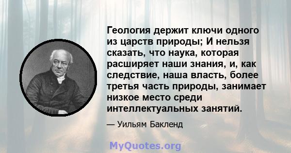 Геология держит ключи одного из царств природы; И нельзя сказать, что наука, которая расширяет наши знания, и, как следствие, наша власть, более третья часть природы, занимает низкое место среди интеллектуальных занятий.