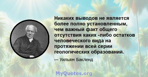 Никаких выводов не является более полно установленным, чем важный факт общего отсутствия каких -либо остатков человеческого вида на протяжении всей серии геологических образований.