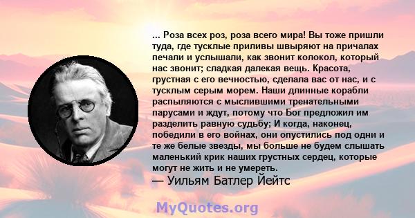 ... Роза всех роз, роза всего мира! Вы тоже пришли туда, где тусклые приливы швыряют на причалах печали и услышали, как звонит колокол, который нас звонит; сладкая далекая вещь. Красота, грустная с его вечностью,