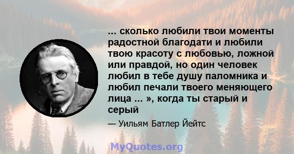 ... сколько любили твои моменты радостной благодати и любили твою красоту с любовью, ложной или правдой, но один человек любил в тебе душу паломника и любил печали твоего меняющего лица ... », когда ты старый и серый