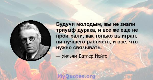 Будучи молодым, вы не знали триумф дурака, и все же еще не проиграли, как только выиграл, ни лучшего рабочего, и все, что нужно связывать.