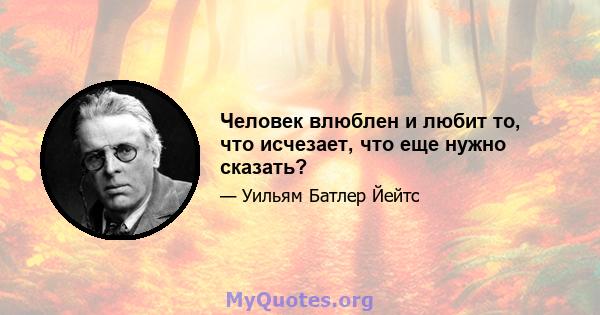 Человек влюблен и любит то, что исчезает, что еще нужно сказать?