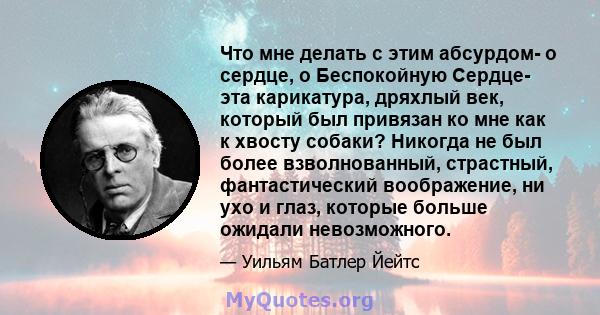 Что мне делать с этим абсурдом- о сердце, о Беспокойную Сердце- эта карикатура, дряхлый век, который был привязан ко мне как к хвосту собаки? Никогда не был более взволнованный, страстный, фантастический воображение, ни 