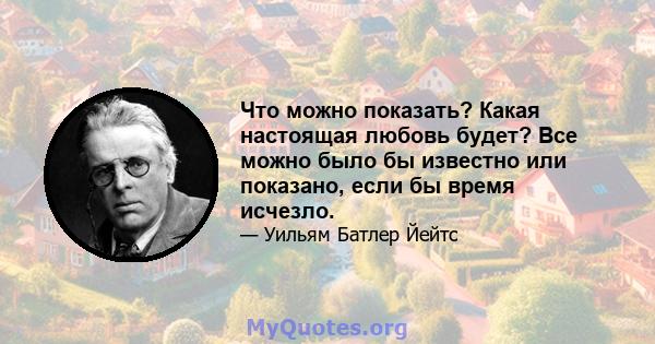 Что можно показать? Какая настоящая любовь будет? Все можно было бы известно или показано, если бы время исчезло.