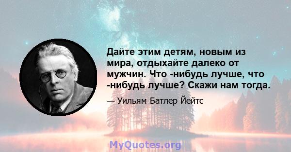 Дайте этим детям, новым из мира, отдыхайте далеко от мужчин. Что -нибудь лучше, что -нибудь лучше? Скажи нам тогда.