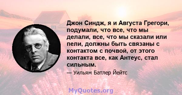 Джон Синдж, я и Августа Грегори, подумали, что все, что мы делали, все, что мы сказали или пели, должны быть связаны с контактом с почвой, от этого контакта все, как Антеус, стал сильным.