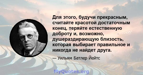 Для этого, будучи прекрасным, считайте красотой достаточным конец, теряйте естественную доброту и, возможно, душераздирающую близость, которая выбирает правильное и никогда не найдет друга.