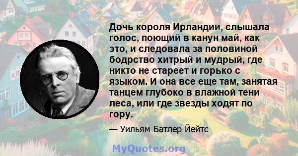 Дочь короля Ирландии, слышала голос, поющий в канун май, как это, и следовала за половиной бодрство хитрый и мудрый, где никто не стареет и горько с языком. И она все еще там, занятая танцем глубоко в влажной тени леса, 