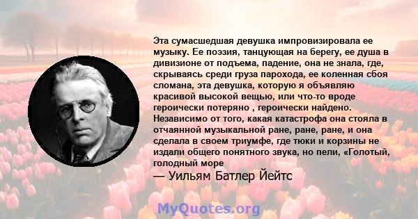 Эта сумасшедшая девушка импровизировала ее музыку. Ее поэзия, танцующая на берегу, ее душа в дивизионе от подъема, падение, она не знала, где, скрываясь среди груза парохода, ее коленная сбоя сломана, эта девушка,