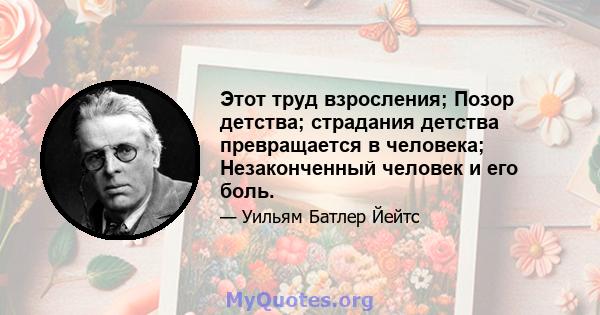 Этот труд взросления; Позор детства; страдания детства превращается в человека; Незаконченный человек и его боль.