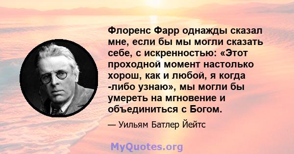 Флоренс Фарр однажды сказал мне, если бы мы могли сказать себе, с искренностью: «Этот проходной момент настолько хорош, как и любой, я когда -либо узнаю», мы могли бы умереть на мгновение и объединиться с Богом.