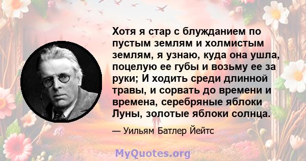 Хотя я стар с блужданием по пустым землям и холмистым землям, я узнаю, куда она ушла, поцелую ее губы и возьму ее за руки; И ходить среди длинной травы, и сорвать до времени и времена, серебряные яблоки Луны, золотые