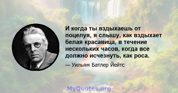 И когда ты вздыхаешь от поцелуя, я слышу, как вздыхает белая красавица, в течение нескольких часов, когда все должно исчезнуть, как роса.