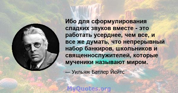 Ибо для сформулирования сладких звуков вместе - это работать усерднее, чем все, и все же думать, что непрерывный набор банкиров, школьников и священнослужителей, которые мученики называют миром.